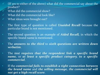  (If yes to either of the above) what did the commercial say about the
product?
 What did the commercial show?
 What did the commercial look like?
 What ideas were brought out?
• The first type of question is called Unaided Recall because the
particular brand is not mentioned.
• The second question is an example of Aided Recall, in which the
specific brand name is mentioned.
• The answers to the third to sixth questions are written down
verbatim.
• The test requires that the respondent link a specific brand
name, or at least a specific product category, to a specific
commercial.
• If the commercial fails to establish a tight connection between
the brand name and the selling message, the commercial will
not get a high recall score.
 