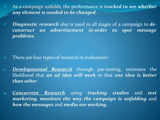  As a campaign unfolds, the performance is tracked to see whether
any element is needed to be changed.
 Diagnostic research also is used in all stages of a campaign to de-
construct an advertisement in-order to spot message
problems.
 There are four types of research in evaluation:-
1. Developmental Research through pre-testing, estimates the
likelihood that an ad idea will work or that one idea is better
than other.
2. Concurrent Research using tracking studies and test
marketing, monitors the way the campaign is unfolding and
how the messages and media are working.
 