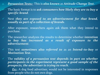 2. Persuasion Tests:- This is also known as Attitude Change Test.
 The basic format is to ask consumers how likely they are to buy a
specific brand.
 Next they are exposed to an advertisement for that brand,
usually as part of a collection of brands.
 After exposure, researchers again ask them what they intend to
purchase.
 The researcher analyzes the results to determine whether intention
to buy has increased as a result of exposure to the
advertisement.
 This test sometimes also referred to as an Intend–to–buy or
Motivation Test.
 The validity of a persuasion test depends in part on whether
participants in the experiment represent a good sample of the
prospects, the advertiser is trying to reach.
Ex:- A dog food advertiser, would not be interested in responses
from people who do not own dogs.
 