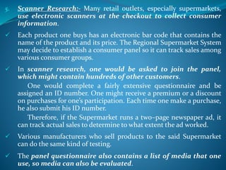 5. Scanner Research:- Many retail outlets, especially supermarkets,
use electronic scanners at the checkout to collect consumer
information.
 Each product one buys has an electronic bar code that contains the
name of the product and its price. The Regional Supermarket System
may decide to establish a consumer panel so it can track sales among
various consumer groups.
 In scanner research, one would be asked to join the panel,
which might contain hundreds of other customers.
One would complete a fairly extensive questionnaire and be
assigned an ID number. One might receive a premium or a discount
on purchases for one’s participation. Each time one make a purchase,
he also submit his ID number.
Therefore, if the Supermarket runs a two–page newspaper ad, it
can track actual sales to determine to what extent the ad worked.
 Various manufacturers who sell products to the said Supermarket
can do the same kind of testing.
 The panel questionnaire also contains a list of media that one
use, so media can also be evaluated.
 