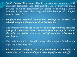 6. Single–Source Research:- Thanks to scanners, combined with
computer technology and data and the use of electronic media
because of which researchers are closer to showing a causal
relationship between advertising and sales because of Single–
source research.
 Single–source research companies arrange to control the
television signal of a community’s households.
 The company divides the house holds into equivalently matched
groups. It then sends advertisements to one group but not to
the other and collects exact records of what every household
purchases.
 This information is collected through the scanners found at the
supermarket cash register.
 Because advertising is the only manipulated variable, the
method permits an unambiguous reading of cause and effect.
 