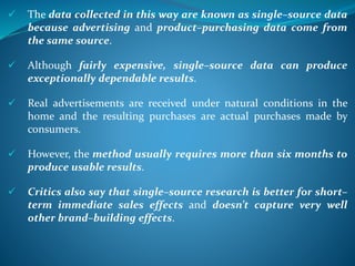  The data collected in this way are known as single–source data
because advertising and product–purchasing data come from
the same source.
 Although fairly expensive, single–source data can produce
exceptionally dependable results.
 Real advertisements are received under natural conditions in the
home and the resulting purchases are actual purchases made by
consumers.
 However, the method usually requires more than six months to
produce usable results.
 Critics also say that single–source research is better for short–
term immediate sales effects and doesn’t capture very well
other brand–building effects.
 