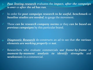 3. Post Testing research evaluates the impact, after the campaign
is over or after the ad has run.
 In order for post campaign research to be useful, benchmark or
baseline studies are needed, to gauge the movement.
 These can be research company norms or they can be based on
previous campaigns by this particular brand.
4. Diagnostic Research de-constructs an ad to see that the various
elements are working properly or not.
 Researchers who evaluate commercials use frame-by-frame or
moment-by-moment analysis to identify strengths and
weaknesses in a commercial.
 