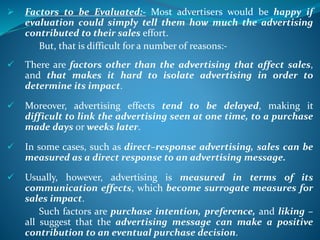  Factors to be Evaluated:- Most advertisers would be happy if
evaluation could simply tell them how much the advertising
contributed to their sales effort.
But, that is difficult for a number of reasons:-
 There are factors other than the advertising that affect sales,
and that makes it hard to isolate advertising in order to
determine its impact.
 Moreover, advertising effects tend to be delayed, making it
difficult to link the advertising seen at one time, to a purchase
made days or weeks later.
 In some cases, such as direct–response advertising, sales can be
measured as a direct response to an advertising message.
 Usually, however, advertising is measured in terms of its
communication effects, which become surrogate measures for
sales impact.
Such factors are purchase intention, preference, and liking –
all suggest that the advertising message can make a positive
contribution to an eventual purchase decision.
 