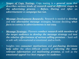  Stages of Copy Testing:- Copy testing is a general term that
describes various kinds of research used at different stages in
the advertising process – Before, During and After an
advertisement or campaign has run.
1. Message Development Research:- Research is needed to develop
and test alternative message strategies, because deciding what
facts to convey in advertisements is not easy.
2. Message Strategy:- Planners conduct research with members of
the target audience to develop the message strategy and test
the relative effectiveness of various selling premises – hard–sell
or soft–sell, informational or emotional, and so forth.
• Insights into consumer motivations and purchasing decisions
help solve the often–difficult puzzle of selecting the most
relevant information and motivating promise, as well as the
emotional appeal that best engages the audience.
 