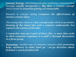 3. Concept Testing:- Advertising and other marketing communication
messages usually incorporate a “Big Idea”, a creative concept
which should be attention getting and memorable.
• Research in concept testing Compares the effectiveness of
various creative ideas.
• This testing often relies on a key concept card, which is an artist’s
drawing of the visual idea with a sentence underneath, that
captures the essence of the idea.
• A researcher may use a pack of three, five, or more idea cards
to elicit consumer responses in a mall or through discussions
in a focus group.
4. Pretesting:- Another type of evaluative research called pretesting
helps marketers to make final go / no–go decisions about
finished or nearly finished ads.
 