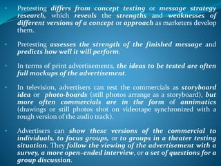 • Pretesting differs from concept testing or message strategy
research, which reveals the strengths and weaknesses of
different versions of a concept or approach as marketers develop
them.
• Pretesting assesses the strength of the finished message and
predicts how well it will perform.
• In terms of print advertisements, the ideas to be tested are often
full mockups of the advertisement.
• In television, advertisers can test the commercials as storyboard
idea or photo-boards (still photos arrange as a storyboard), but
more often commercials are in the form of annimatics
(drawings or still photos shot on videotape synchronized with a
rough version of the audio track).
• Advertisers can show these versions of the commercial to
individuals, to focus groups, or to groups in a theater testing
situation. They follow the viewing of the advertisement with a
survey, a more open–ended interview, or a set of questions for a
group discussion.
 