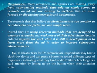 5. Diagnostics:- Many advertisers and agencies are moving away
from copy–testing methods that rely on single scores to
evaluate an ad and are turning to methods that are more
focused on diagnosing strengths and weaknesses.
• The reason is that they believe an advertisement is too complex to
be reduced to one factor and one simple score.
• Instead they are using research methods that are designed to
diagnose strengths and weaknesses of their advertising ideas in
order to improve the work while it is still in development or to
learn more from the ad in order to improve subsequent
advertisements.
Ex:- In theater tests for TV commercials, respondents may have a
black–box device and can press a button to record different types of
responses – indicating what they liked or didn’t like or how long they
paid attention by letting up on the button when their attention
shifts.
 