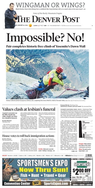 Voice of the Rocky Mountain Empire
THURSDAY, JANUARY 15, 2015 sunny E52° F23° »20A B © the denver post B $1.50 price may vary outside metro denver 6
INSIDE Business » 14-16A | Comics » 3-4C | Lottery » 2A | Markets » 15A | Movies » 2C | Obituaries » 19A
Values clash at lesbian’s funeral
A pastor’s associates say
the Bible should rule,
while a family says their
love should be honored.
By Kirk Mitchell
The Denver Post
The eviction of a funeral mid-
service at a Lakewood church
could have been avoided had a
clash of beliefs between a pastor
and a lesbian family been vetted
beforehand, religious leaders said
Wednesday.
For Pastor Ray Chavez, allow-
ing images of a gay couple to be
displayed in the New Hope Min-
istries church he founded in 1981
would be akin to condoning a life-
style condemned in the Bible, re-
ligious associates said. But the
family of the deceased woman,
Vanessa Collier, said they were
only renting the church, brought
their own minister and had no in-
tention of causing doctrinal dis-
cord.
Collier’s funeral services Satur-
day were interrupted when
Chavez told her family that no
images of Collier with her wife,
Christina Higley, would be al-
lowed. During an open-casket
viewing 15 minutes before the fu-
neral service, the family chose in-
stead to leave the church, carry-
CHURCH »9A
House votes to roll back immigration actions
By Erica Werner
The Associated Press
washington» Shunning a
White House veto threat and op-
position within their own party,
House Republicans approved leg-
islation Wednesday to overturn
President Barack Obama’s key
immigration policies.
The 236-191 vote came on a
broadbillthatwouldprovide $39.7
billion to finance the Homeland
Security Department through the
restofthebudgetyear.Lawmakers
of both parties have said the legis-
lation is sorely needed to pay for
counterterrorism, cybersecurity
and other priorities at a moment
when the Paris terrorism attacks
have underscored dire threats.
Democrats accused Republi-
cans of putting that money at risk
by attaching veto-bait amend-
ments on immigration. Some Re-
HOUSE» 19A
WINGMAN OR WINGS?Mark Kiszla: Does John Elway hire a sidekick like Gary Kubiak, left, or a coach who is his own man? » 1B
Inside: Advocates say vote
sends “chilling” message. »6A
The Americans became the
first to free-climb the featureless
granite face of the Dawn Wall, re-
lying entirely on their own
strength and dexterity to ascend,
balancing on penny-thick flakes
of stone and pulling on fingers
wedged in paper-thin cracks.
Their ropes were there only to
catch their falls.
The feat that many considered
impossible took 19 days. They
spent every night in suspended
tents, relying on a support team
for supplies. Their success marks
the realization of a seven-year
dream that bordered on obses-
sion for the men.
Caldwell, who lives in Estes
Park, finished the climb first.
Jorgeson caught up minutes later.
The two embraced before
Jorgeson pumped his arms in the
CLIMB»11A
Size
comparison
Bay Area News Group
The Denver Post
1,000
2,000
3,000
feet
3,000
feet
Dawn Wall
El Capitan,
Yosemite
698
feet
Wells Fargo Center
(Cash Register
Building), Denver
Tommy Caldwell and Kevin Jorgeson celebrate after completing their Dawn Wall free climb in Yosemite Valley. Bligh Gillies, Big UP Productions/Aurora Photos
Impossible? No!Pair completes historic free climb of Yosemite’s Dawn Wall
By Jason Blevins The Denver Post
and Kristen J. Bender and Scott Smith The Associated Press
yosemite national park, calif.» Americans Tom-
my Caldwell and Kevin Jorgeson secured their place in
climbing lore when they completed what had long been
considered the world’s most difficult rock climb Wednes-
day, using only their hands and feet to ascend a 3,000-foot
vertical wall on Yosemite’s formidable El Capitan.
Images: More photos
and video of the climb.
»denverpost.com/extras
Map: The path up the
Dawn Wall. »11A
®
●COUPON ●COUPON ●COUPON ●
$
200 OFFONE ADULT TICKET
Youth under 16 FREE!
Jan 15-18
Convention Center
DENVER
HOURS
Thursday 11 AM-8 PM
Friday 11 AM-8 PM
Saturday 10 AM-8 PM
Sunday 10 AM-5 PMSu day 0 5
Fish ● Hunt ● Travel ● Gear
Schedules and More at SportsExpos.com
●COUPON ●COUPON ●COUPON ●SportsExpos.com ●14
500+
Exhibitors
Now Thru Sun!
Convention Center
SPORTSMEN’SEXPO
 