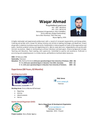 Waqar Ahmad
Waqarhathian@gmail.com
+92 – 300 – 903 60 61
+92 – 313 – 967 61 01
Rahatabad,VillageHathian,Tehsil TakhtBhai,
DistrictMardan,Khyber Pakhtunkhwa.
Darra Ghar Shamozai, Tehsil Barrang,
Bajaur Agency, FATA
A highly motivated and experienced professional with a record of increased responsibility and Strong verbal,
listening and written skills, known for taking initiative and skilled at meeting challenges and deadlines. A team
player who is attentive to produce quality results.Comfortablein interactingwith all levels of the organization and
public. Excellent problem solving and negotiating skills. Able to make decisions independently and quickly with
minimal escalations. Adept at multitasking to achieve individual and team goals. Diverse background includes
Teaching and Education, Team Leading, and supervision. Committed to quality and excellence. Proficient in
prioritizing and completing tasks in a timely manner, yet flexible to multitask when necessary.
DOB: 20 February 1984
Nationality: Pakistani
Education: MA, Political Sciences (A02 years specialized degree from University of Peshawar, 2006 – 08)
M. Ed, (A02 years specialized degree in Education from AIOU, Islamabad, 2010 – 12)
B. Ed, (A01 years specialized degree in Education from University of Peshawar, 2009 – 10)
Experience (08 Years, 02 Months)
Working Journalist
Daily Samaa
www.samaa.pk
Pakistan
Working Areas: DistrictMardan & Peshawar
 Reporting
 Articles
 Advertisements
 Stories
Senior Social Organizer (SSO)
Bent-e-Hawa Peace & Development Organization
project.gbv@gmail.com
Peshawar, Pakistan
September 2015 - Present
Project Location: Bara,Khyber Agency
 