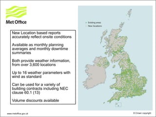 New Location based reports
accurately reflect onsite conditions
Available as monthly planning
averages and monthly downtime
summaries
Both provide weather information,
from over 3,600 locations
Up to 16 weather parameters with
wind as standard
Can be used for a variety of
building contracts including NEC
clause 60.1 (13)
Volume discounts available
www.metoffice.gov.uk © Crown copyright
 