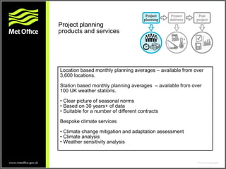Location based monthly planning averages – available from over
3,600 locations.
Station based monthly planning averages – available from over
100 UK weather stations.
• Clear picture of seasonal norms
• Based on 30 years+ of data
• Suitable for a number of different contracts
Bespoke climate services
• Climate change mitigation and adaptation assessment
• Climate analysis
• Weather sensitivity analysis
Project planning
products and services
 