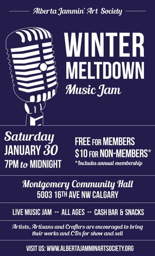 Alberta Jammin` Art Society
Saturday
JANuary 24
7pmto midnight
$10formembers
$20fornon-members
Annual membership available
for $10 at door
Dover Community Hall
3133-30AveSECalgary
Live Music Jam -- all ages -- Chili & Bun -- Cash Bar
Artists, Artisans and Crafters are encouraged to bring
their works and CDs for show and sell
visitus:www.albertajamminartsociety.org
Music Jam
Winter
Meltdown
30
Montgomery Community Hall
5003 16th Ave NW Calgary
$10for non-members*
*Includes annual membership
FREEfor members
cashbar & snacks
Alberta Jammin` Art Society
Saturday
JANuary 24
7pmto midnight
$10formembers
$20fornon-members
Annual membership available
for $10 at door
Dover Community Hall
3133-30AveSECalgary
Live Music Jam -- all ages -- Chili & Bun -- Cash Bar
Artists, Artisans and Crafters are encouraged to bring
their works and CDs for show and sell
visitus:www.albertajamminartsociety.org
Music Jam
Winter
Meltdown
 