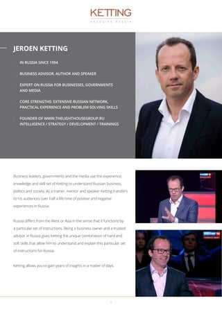 JEROEN KETTING
-- IN RUSSIA SINCE 1994
-- BUSINESS ADVISOR, AUTHOR AND SPEAKER
-- EXPERT ON RUSSIA FOR BUSINESSES, GOVERNMENTS
AND MEDIA
-- CORE STRENGTHS: EXTENSIVE RUSSIAN NETWORK,
PRACTICAL EXPERIENCE AND PROBLEM SOLVING SKILLS
-- FOUNDER OF WWW.THELIGHTHOUSEGROUP.RU
INTELLIGENCE / STRATEGY / DEVELOPMENT / TRAININGS
Business leaders, governments and the media use the experience,
knowledge and skill-set of Ketting to understand Russian business,
politics and society. As a trainer, mentor and speaker Ketting transfers
to his audiences over half a life-time of positive and negative
experiences in Russia.
Russia differs from the West or Asia in the sense that it functions by
a particular set of instructions. Being a business owner and a trusted
advisor in Russia gives Ketting the unique combination of hard and
soft skills that allow him to understand and explain this particular set
of instructions for Russia.
Ketting allows you to gain years of insights in a matter of days.
1
 