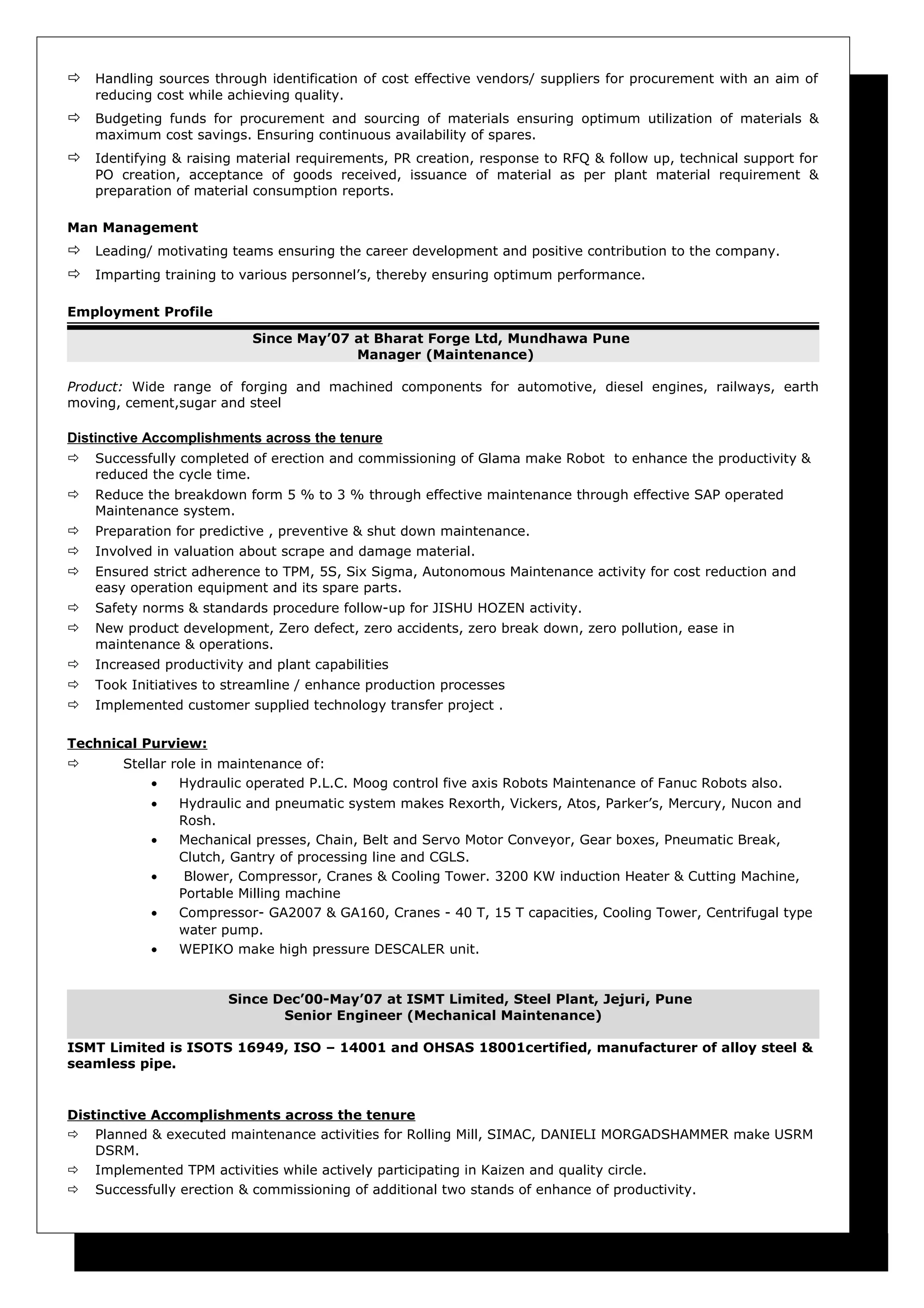  Handling sources through identification of cost effective vendors/ suppliers for procurement with an aim of
reducing cost while achieving quality.
 Budgeting funds for procurement and sourcing of materials ensuring optimum utilization of materials &
maximum cost savings. Ensuring continuous availability of spares.
 Identifying & raising material requirements, PR creation, response to RFQ & follow up, technical support for
PO creation, acceptance of goods received, issuance of material as per plant material requirement &
preparation of material consumption reports.
Man Management
 Leading/ motivating teams ensuring the career development and positive contribution to the company.
 Imparting training to various personnel’s, thereby ensuring optimum performance.
Employment Profile
Since May’07 at Bharat Forge Ltd, Mundhawa Pune
Manager (Maintenance)
Product: Wide range of forging and machined components for automotive, diesel engines, railways, earth
moving, cement,sugar and steel
Distinctive Accomplishments across the tenure
 Successfully completed of erection and commissioning of Glama make Robot to enhance the productivity &
reduced the cycle time.
 Reduce the breakdown form 5 % to 3 % through effective maintenance through effective SAP operated
Maintenance system.
 Preparation for predictive , preventive & shut down maintenance.
 Involved in valuation about scrape and damage material.
 Ensured strict adherence to TPM, 5S, Six Sigma, Autonomous Maintenance activity for cost reduction and
easy operation equipment and its spare parts.
 Safety norms & standards procedure follow-up for JISHU HOZEN activity.
 New product development, Zero defect, zero accidents, zero break down, zero pollution, ease in
maintenance & operations.
 Increased productivity and plant capabilities
 Took Initiatives to streamline / enhance production processes
 Implemented customer supplied technology transfer project .
Technical Purview:
 Stellar role in maintenance of:
• Hydraulic operated P.L.C. Moog control five axis Robots Maintenance of Fanuc Robots also.
• Hydraulic and pneumatic system makes Rexorth, Vickers, Atos, Parker’s, Mercury, Nucon and
Rosh.
• Mechanical presses, Chain, Belt and Servo Motor Conveyor, Gear boxes, Pneumatic Break,
Clutch, Gantry of processing line and CGLS.
• Blower, Compressor, Cranes & Cooling Tower. 3200 KW induction Heater & Cutting Machine,
Portable Milling machine
• Compressor- GA2007 & GA160, Cranes - 40 T, 15 T capacities, Cooling Tower, Centrifugal type
water pump.
• WEPIKO make high pressure DESCALER unit.
Since Dec’00-May’07 at ISMT Limited, Steel Plant, Jejuri, Pune
Senior Engineer (Mechanical Maintenance)
ISMT Limited is ISOTS 16949, ISO – 14001 and OHSAS 18001certified, manufacturer of alloy steel &
seamless pipe.
Distinctive Accomplishments across the tenure
 Planned & executed maintenance activities for Rolling Mill, SIMAC, DANIELI MORGADSHAMMER make USRM
DSRM.
 Implemented TPM activities while actively participating in Kaizen and quality circle.
 Successfully erection & commissioning of additional two stands of enhance of productivity.
 