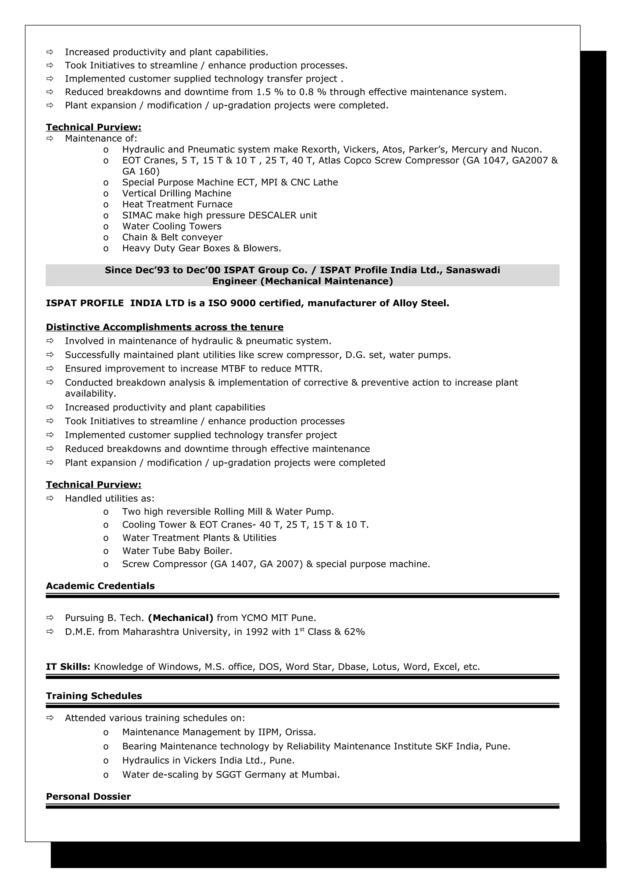  Increased productivity and plant capabilities.
 Took Initiatives to streamline / enhance production processes.
 Implemented customer supplied technology transfer project .
 Reduced breakdowns and downtime from 1.5 % to 0.8 % through effective maintenance system.
 Plant expansion / modification / up-gradation projects were completed.
Technical Purview:
 Maintenance of:
o Hydraulic and Pneumatic system make Rexorth, Vickers, Atos, Parker’s, Mercury and Nucon.
o EOT Cranes, 5 T, 15 T & 10 T , 25 T, 40 T, Atlas Copco Screw Compressor (GA 1047, GA2007 &
GA 160)
o Special Purpose Machine ECT, MPI & CNC Lathe
o Vertical Drilling Machine
o Heat Treatment Furnace
o SIMAC make high pressure DESCALER unit
o Water Cooling Towers
o Chain & Belt conveyer
o Heavy Duty Gear Boxes & Blowers.
Since Dec’93 to Dec’00 ISPAT Group Co. / ISPAT Profile India Ltd., Sanaswadi
Engineer (Mechanical Maintenance)
ISPAT PROFILE INDIA LTD is a ISO 9000 certified, manufacturer of Alloy Steel.
Distinctive Accomplishments across the tenure
 Involved in maintenance of hydraulic & pneumatic system.
 Successfully maintained plant utilities like screw compressor, D.G. set, water pumps.
 Ensured improvement to increase MTBF to reduce MTTR.
 Conducted breakdown analysis & implementation of corrective & preventive action to increase plant
availability.
 Increased productivity and plant capabilities
 Took Initiatives to streamline / enhance production processes
 Implemented customer supplied technology transfer project
 Reduced breakdowns and downtime through effective maintenance
 Plant expansion / modification / up-gradation projects were completed
Technical Purview:
 Handled utilities as:
o Two high reversible Rolling Mill & Water Pump.
o Cooling Tower & EOT Cranes- 40 T, 25 T, 15 T & 10 T.
o Water Treatment Plants & Utilities
o Water Tube Baby Boiler.
o Screw Compressor (GA 1407, GA 2007) & special purpose machine.
Academic Credentials
 Pursuing B. Tech. (Mechanical) from YCMO MIT Pune.
 D.M.E. from Maharashtra University, in 1992 with 1st
Class & 62%
IT Skills: Knowledge of Windows, M.S. office, DOS, Word Star, Dbase, Lotus, Word, Excel, etc.
Training Schedules
 Attended various training schedules on:
o Maintenance Management by IIPM, Orissa.
o Bearing Maintenance technology by Reliability Maintenance Institute SKF India, Pune.
o Hydraulics in Vickers India Ltd., Pune.
o Water de-scaling by SGGT Germany at Mumbai.
Personal Dossier
 