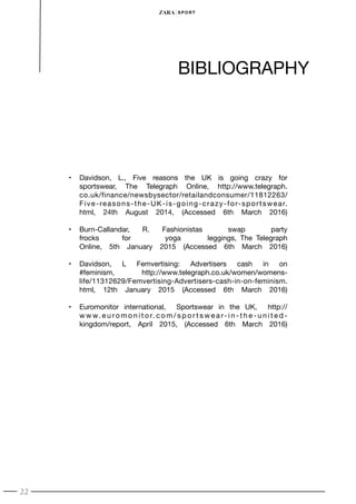 22
SPORT
•	 Davidson, L., Five reasons the UK is going crazy for
sportswear, The Telegraph Online, http://www.telegraph.
co.uk/finance/newsbysector/retailandconsumer/11812263/
Five-reasons-the-UK-is-going-crazy-for-sportswear.
html, 24th August 2014, (Accessed 6th March 2016)
•	 Burn-Callandar, R. Fashionistas swap party
frocks for yoga leggings, The Telegraph
Online, 5th January 2015 (Accessed 6th March 2016)
•	 Davidson, L Femvertising: Advertisers cash in on
#feminism, http://www.telegraph.co.uk/women/womens-
life/11312629/Femvertising-Advertisers-cash-in-on-feminism.
html, 12th January 2015 (Accessed 6th March 2016)
•	 Euromonitor international, Sportswear in the UK, http://
w w w. e u ro m o n i t o r. c o m / s p o r t s w e a r- i n - t h e - u n i t e d -
kingdom/report, April 2015, (Accessed 6th March 2016)
BIBLIOGRAPHY
 