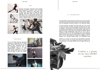 10 11
SPORT S P O RT
One of the fastest growing sportswear
companies, is responsible for 7% market
share. Under Armour also has its own
technical fabric: HeatGear® when it’s
hot, ColdGear® when it’s cold, and
AllSeasonGear® between. In 2006,
Under Armour released it’s first line of
shoes allowing the brand to compete
with the likes of Nike and Adidas.
Arguably the biggest sportswear brand globally,
Nike dominated the market in 2015 with 60%
market share, operating 931 retail stores. With
a higher entry price point at £39.99 for basic
leggings, Nike offers offers high quality items.
Nike offers Dri-Fit: a high-performance fabric that
moves sweat away from the body and to the fabric
surface, keeping athletes dry and comfortable.
The Zara SPORT customer will be comprised of two customer profiles:
the existing Zara (and high street) customer, venturing into sportswear;
and the sportswear consumer, looking for an alternative retailer.
The Zara consumer is fashion and trend aware, but with a focus
on value for money; the price and quality of product for the price
is important. The Zara and Zara SPORT consumer relies on Zara
to provide on-trend pieces at high street prices. Zara’s ability to
both provide full on trend looks, and compliment designer brands,
attracts a varied socioeconomic index from A1 to C2. The A1
consumer is able to buy their sportswear from more expensive
brands however may buy into the Zara SPORT model as a starting
point. The low entry points for the basic line appeals to the C2
category as it provides reliable quality at an affordable price.
Comfort is a priority for the Zara and Zara SPORT consumer.
The customer is busy and keeps active whenever possible. The
consumer age for the Zara SPORT line will range from 20-55.
2.2 / CUSTOMER PROFILE
NIKE
UNDER ARMOUR
Comfort is a priority
for the Zara SPORT
customer.
 