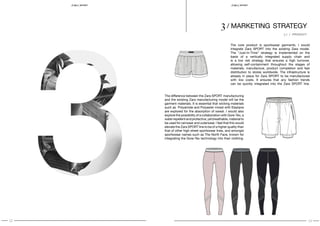 12 13
SPORT S P O RT
3 / marketing strategy
The core product is sportswear garments. I would
integrate Zara SPORT into the existing Zara model.
The “Just-In-Time” strategy is implemented on the
basis of a vertically integrated supply chain and
is a low risk strategy that ensures a high turnover,
allowing self-containment throughout the stages of
materials, manufacture, product completion and fast
distribution to stores worldwide. The infrastructure is
already in place for Zara SPORT to be manufactured
with low costs. It ensures that any fashion trends
can be quickly integrated into the Zara SPORT line.
The difference between the Zara SPORT manufacturing
and the existing Zara manufacturing model will be the
garment materials. It is essential that wicking materials
such as Polyamide and Polyester mixed with Elastane
are explored for the absorption of sweat. I would also
explore the possibility of a collaboration with Gore-Tex, a
waterrepellentandprotective,yetbreathable,materialto
be used for rainwear and outerwear. I feel that this would
elevate the Zara SPORT line to be of a higher quality than
that of other high street sportswear lines, and amongst
sportswear names such as The North Face, known for
integrating the Gore-Tex technology into their clothing.
3.1 / PRODUCT
 