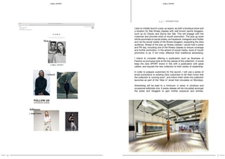 16 17
SPORT S P O RT
I plan to initially launch a pop-up space, as both a boutique store and
a location for free fitness classes with well known sports bloggers,
such as AJ Odudu and Zanna Van Dijk. This will engage with the
customer and provoke word of mouth promotion. The pop-up store
will be promoted on social media, via Facebook, Instagram and Twitter
and via the social media of the fitness bloggers, expanding the Zara
audience. Ahead of the pop up fitness classes I would hold a press
and PR day, including one of the fitness classes to ensure coverage
and further promotion. In the advent of social media, word of mouth
promotion is as, if not more, effective than traditional advertising.
I intend to consider offering a publication such as Business of
Fashion an exclusive look at the key pieces of the collection. It would
keep the Zara SPORT brand in line with a publication with great
calibre, and expose the new collection to their variety of readership.
In order to prepare customers for the launch, I will use a series of
email promotions to existing Zara customers to let them know that
the collection is ‘coming soon’, and inform them when the collection
launches as part of the ‘New in’ email that circulates on Mondays.
Advertising will be kept to a minimum: in store, in windows and
occasional editorials only. A press release will be circulated amongst
the press and bloggers to gain further exposure and articles.
3.4 / PROMOTION
 