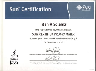 Jiten A Solanki
HASFULFILLEDALLREQUIREMENTSASA
SUN CERTIFIEDPROGRAMMER
FORTHEJAVATM2 PLATFORM,STANDARDEDITION5.0
On December7, 2006
~<tJ-- -
JonathanI. Schwartz,Chief£XecutiveOfficerand President,SunMicrosystems,Inc.
<-~L:"~-=- ~
Java KarieWillyerd, VicePresidentand ChiefLearningOfficer,SunEducationalServices
@2005 Suo Microsystems, lac. All rights reserved. Sun, Sun Microsystems, and the Suo logo are trademarks or regIStered trademarks of Sun Microsystems, lac. io the United States and other countries. 11/05 SW409182
 