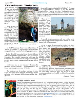 For centuries, Holy
Isle has been sa-
cred and revered: first
to the Druids, then the
Christians and now
the Buddhists. Even
the occasional Viking
has set foot on the isle,
as evidenced by runic
carvings found in
caves.
One person who
found the tiny island
particularly special
was St Molaise (pro-
nounced Mo-lash-eh.)
As the son of a 6th
century Irish king and
a Scottish princess, he
was offered the throne
of Ulster but chose in-
stead to live a spiritual
life in one of the is-
land’s caves.
In the 19th century, there was a different type of
“spirits” on Holy Isle. A remote cave was used to store
smuggled whisky as part of a boot legging operation.
Today, Holy Isle houses the Centre for World Peace
and Health under the directorship of Lama Yeshe Losal
Rinpoche. The island is open to the public and the
Centre contains accommodations for guests coming for
retreats, courses or just to soak up the peace and natural
beauty.
Visitors can take an easy pleasant walk along the
two-mile western coastline. (The eastern half of the
island is a nature preserve and off limits.)
The walk starts at the northern end near the jetty
where one can examine the eight monuments known
as Stupas which represent different stages of The Bud-
dha’s life.
August 2015 www.nycaledonian.org Page 3 of 7
Travelogue: Holy Isle
PhotoCredit:MaryGatewood
PhotoCredit:SuzannePresentPhotoCredit:SuzannePresent
About halfway down the trail is St Molaise’s Cave and
“The Judgement Rock” where it is said that the saint
preached from. Near the rock, lies “The Healing Spring”
whose waters purportedly cure a host of ailments. Further
down are some beautiful rock paintings of select Buddhist
deities and teachers.
There are two
lighthouses at the
southern end of
the Island: “Little
Donald,” situated
near “The Inner
Light Retreat,” a
l o n g - t e r m
women’s retreat
and “Pillar Rock,”
on the south east-
ern shore.
A second, more mountainous path runs parallel to the
first which offers breathtaking views of the Isle of Arran,
located only 1.3 miles west.
As far as fauna, three non-native species were intro-
duced: The hardy Eriskay ponies, the brown goat-like
Soay sheep and
the white Saanen
goats, believed to
have been brought
to the area by
Vikings. All the
animals roam the
island freely with-
out human inter-
ference.
Although one
can get lost in the
timelessness of Holy Isle, it unfortunately is imperative to
pay attention to time as the ferries can only operate at cer-
tain times of the day due to tides. But perhaps an unex-
pected extended stay on Holy Isle would not be such a bad
thing at all.
—Suzanne Present
St. Molaise’s cave on the Holy Isle.
“Little Donald” Lighthouse
Eriskay ponies
“39 Steps” Discount Tickets
Discount tickets are available through November 30, 2015 for the Tony® winning comedy, “39 Steps”, a comedic
spoof of the 1935 film, with four actors portraying more than 150 characters. The fast-paced plot follows Richard
Hannay as he races to Scotland to solve the mystery of 39 Steps, all the while trying to clear his name. Show ap-
propriate for all ages. Performances at Union Square Theatre, 100 East 17th
Street, Manhattan on Mon. 7pm;
Wed. 2 & 8pm; Thurs. 8pm; Fri. 8pm; Sat. 2 & 8pm; and Sun. 3pm. Tickets: $49 (regularly $79) for
Mon./Wed./Thurs. performances; and $59 (regularly $89) for Fri./Sat./Sun. performances. Tickets can be pur-
chased as follows: (1) Online at website Ticketmaster.com/THE-39-STEPS-NY-tickets/artist/2089037 & select
performance date and enter code LSP88; or (2) Call Ticketmaster.com at 800-250-2929 & mention code: LSP88;
or (3) Print and bring this notice to the theatre box office. Limit: 8 tickets; price includes $1.00 facility fee; all
sales are final. For more information, visit website: 39stepsny.com.
CourtesyofLeanneSchanzerPromotions
 