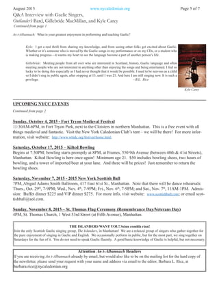 An t-Albannach: What is your greatest enjoyment in performing and teaching Gaelic?
Kyle: I get a real thrill from sharing my knowledge, and from seeing other folks get excited about Gaelic.
Whether or it’s someone who is moved by the Gaelic songs in my performance or on my CDs, or a student who
is making progress—it warms my heart to see the language become a part of another person’s life.
Gillebrìde: Meeting people from all over who are interested in Scotland, history, Gaelic language and often
meeting people who are not interested in anything other than enjoying the songs and being entertained. I feel so
lucky to be doing this especially as I had never thought that it would be possible. I used to be nervous as a child
so I didn’t sing in public again, after stopping at 13, until I was 21. And here I am still singing now. It is such a
privilege. --B.L. Rice
August 2015 www.nycaledonian.org Page 5 of 7
Attention An t-Albannach Readers
If you are receiving An t-Albannach already by email, but would also like to be on the mailing list for the hard copy of
the newsletter, please send your request with your name and address via email to the editor, Barbara L. Rice, at
barbara.rice@nycaledonian.org
THE ISLANDERS WANT YOU! Seinn comhla rinn!
Join the only Scottish Gaelic singing group, The Islanders, in Manhattan! We are a relaxed group of singers who gather together for
the pure enjoyment of singing in Gaelic and English. We occasionally perform in public, but for the most part, we sing together on
Saturdays for the fun of it. You do not need to speak Gaelic fluently. A good basic knowledge of Gaelic is helpful, but not necessary.
Q&A Interview with Gaelic Singers,
Outlander’s Bard, Gillebrìde MacMillan, and Kyle Carey
Continued from page 1
Continued from page 2
Kyle Carey
UPCOMING NYCC EVENTS
Sunday, October 4, 2015 - Fort Tryon Medieval Festival
11:30AM-6PM, in Fort Tryon Park, next to the Cloisters in northern Manhattan. This is a free event with all
things medieval and fantastic. Visit the New York Caledonian Club’s tent – we will be there! For more infor-
mation, visit website: http://www.whidc.org/festival/home.html.
Saturday, October 17, 2015 – Kilted Bowling
Begins at 7:30PM; bowling starts promptly at 8PM, at Frames, 550 9th Avenue (between 40th & 41st Streets),
Manhattan. Kilted Bowling is here once again! Minimum age 21. $50 includes bowling shoes, two hours of
bowling, and a tower of imported beer at your lane. And there will be prizes! Just remember to return the
bowling shoes.
Saturday, November 7, 2015 - 2015 New York Scottish Ball
7PM, Abigail Adams Smith Ballroom, 417 East 61st St., Manhattan. Note that there will be dance rehearsals:
Thurs., Oct. 29th
, 7-9PM; Wed., Nov. 4th
, 7-9PM; Fri., Nov. 6th
, 7-9PM; and Sat., Nov. 7th
, 11AM-1PM. Admis-
sion: Buffet dinner $225 and VIP dinner $275. For more info, visit website: www.scottishball.com; or email scot-
tishball@aol.com.
Sunday, November 8, 2015 – St. Thomas Flag Ceremony (Remembrance Day/Veterans Day)
4PM, St. Thomas Church, 1 West 53rd Street (at Fifth Avenue), Manhattan.
 