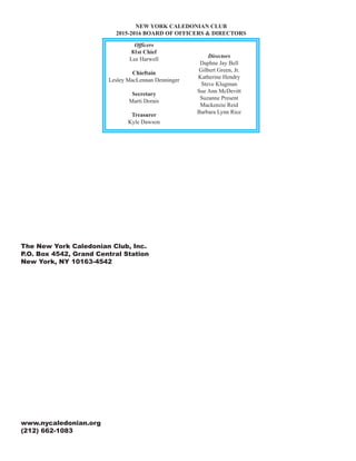 The New York Caledonian Club, Inc.
P.O. Box 4542, Grand Central Station
New York, NY 10163-4542
www.nycaledonian.org
(212) 662-1083
NEW YORK CALEDONIAN CLUB
2015-2016 BOARD OF OFFICERS & DIRECTORS
Officers
81st Chief
Lee Harwell
Chieftain
Lesley MacLennan Denninger
Secretary
Marti Dorais
Treasurer
Kyle Dawson
Directors
Daphne Jay Bell
Gilbert Green, Jr.
Katherine Hendry
Steve Klugman
Sue Ann McDevitt
Suzanne Present
Mackenzie Reid
Barbara Lynn Rice
 