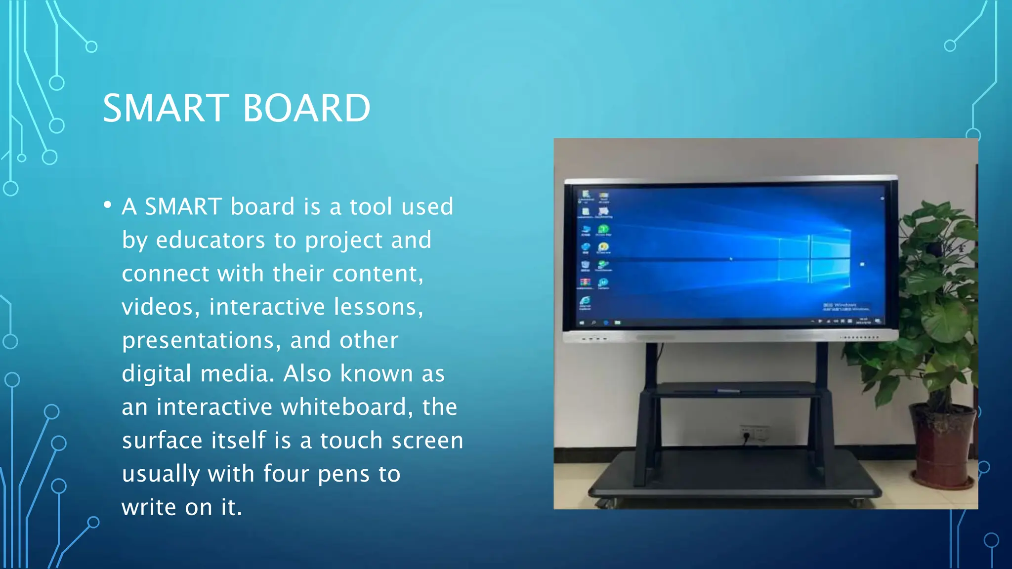 SMART BOARD
• A SMART board is a tool used
by educators to project and
connect with their content,
videos, interactive lessons,
presentations, and other
digital media. Also known as
an interactive whiteboard, the
surface itself is a touch screen
usually with four pens to
write on it.
 