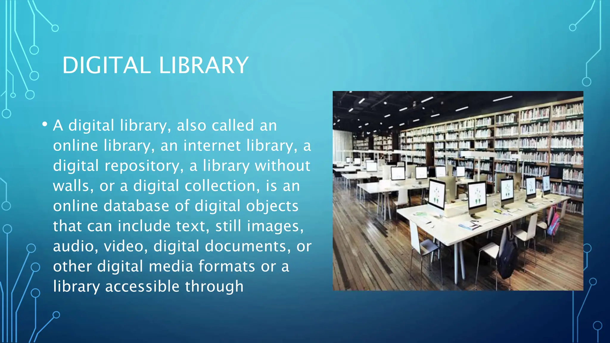 DIGITAL LIBRARY
• A digital library, also called an
online library, an internet library, a
digital repository, a library without
walls, or a digital collection, is an
online database of digital objects
that can include text, still images,
audio, video, digital documents, or
other digital media formats or a
library accessible through
 