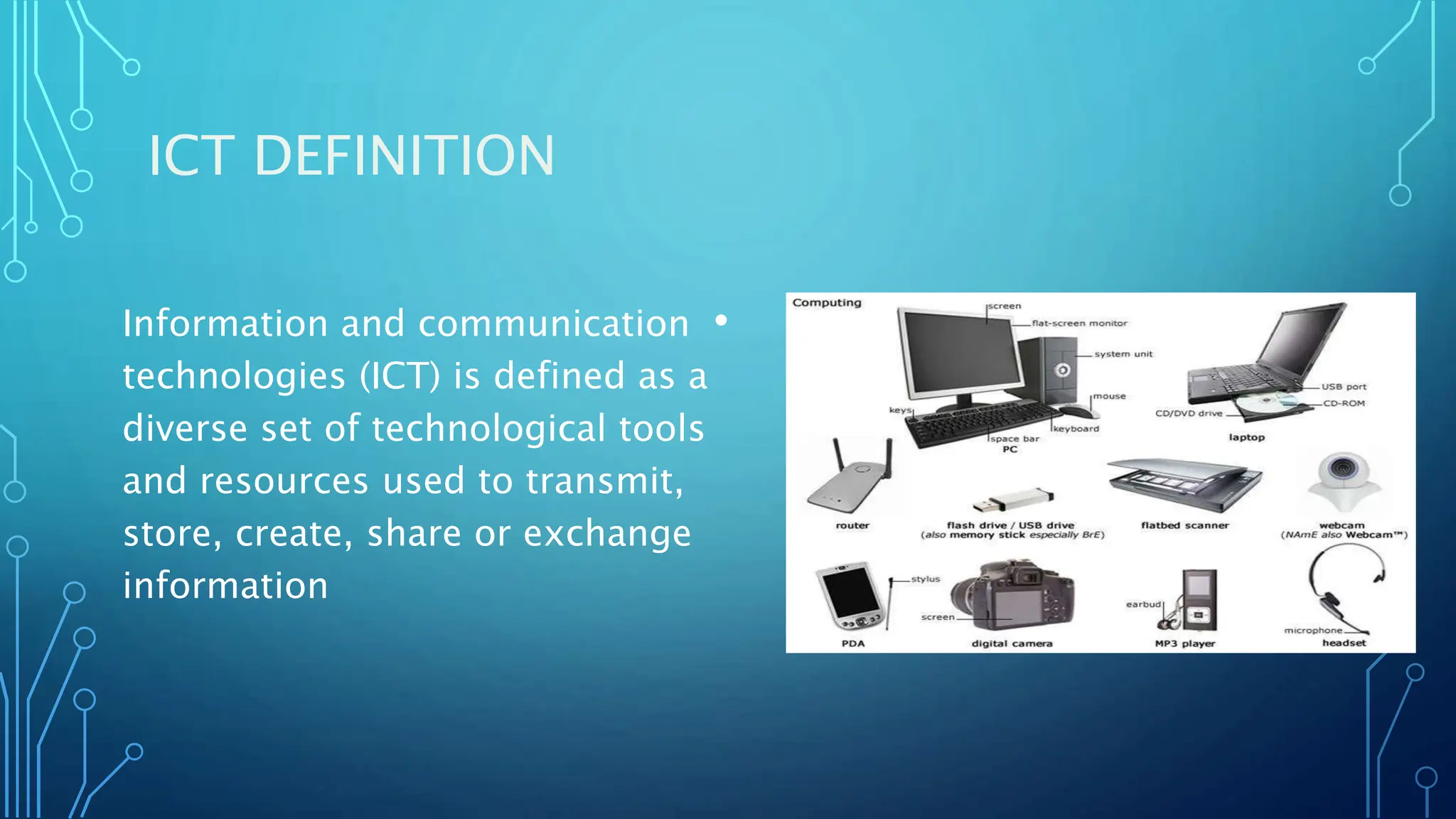 ICT DEFINITION
•
Information and communication
technologies (ICT) is defined as a
diverse set of technological tools
and resources used to transmit,
store, create, share or exchange
information
 