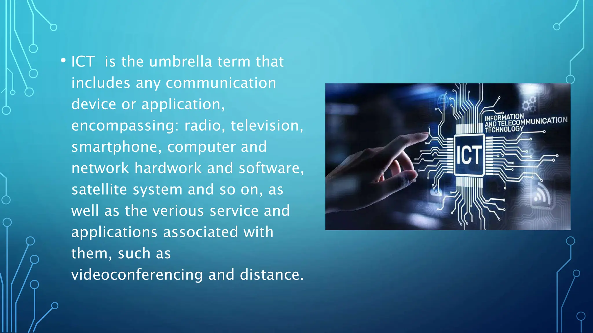 • ICT is the umbrella term that
includes any communication
device or application,
encompassing: radio, television,
smartphone, computer and
network hardwork and software,
satellite system and so on, as
well as the verious service and
applications associated with
them, such as
videoconferencing and distance.
 