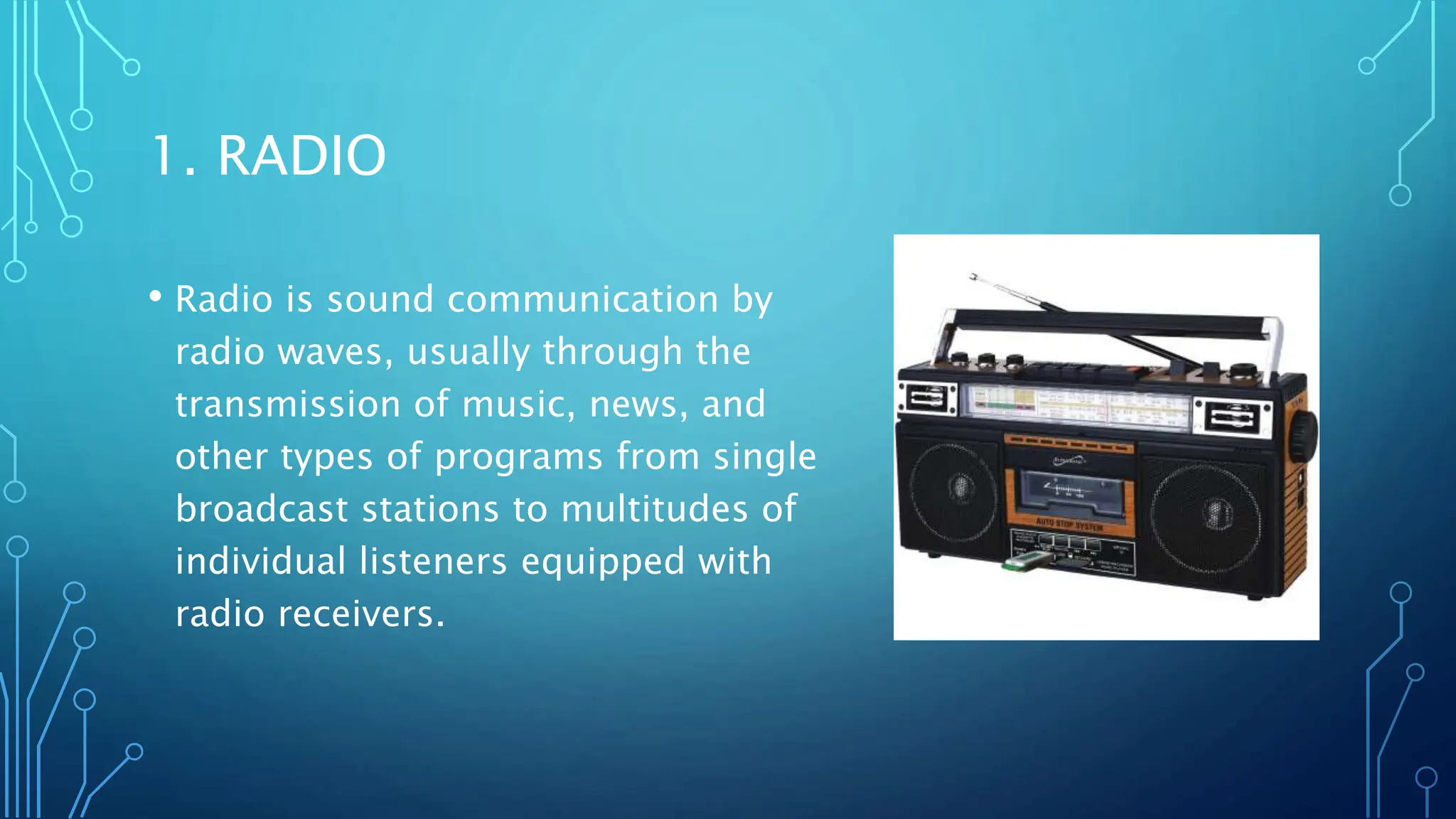 1. RADIO
• Radio is sound communication by
radio waves, usually through the
transmission of music, news, and
other types of programs from single
broadcast stations to multitudes of
individual listeners equipped with
radio receivers.
 