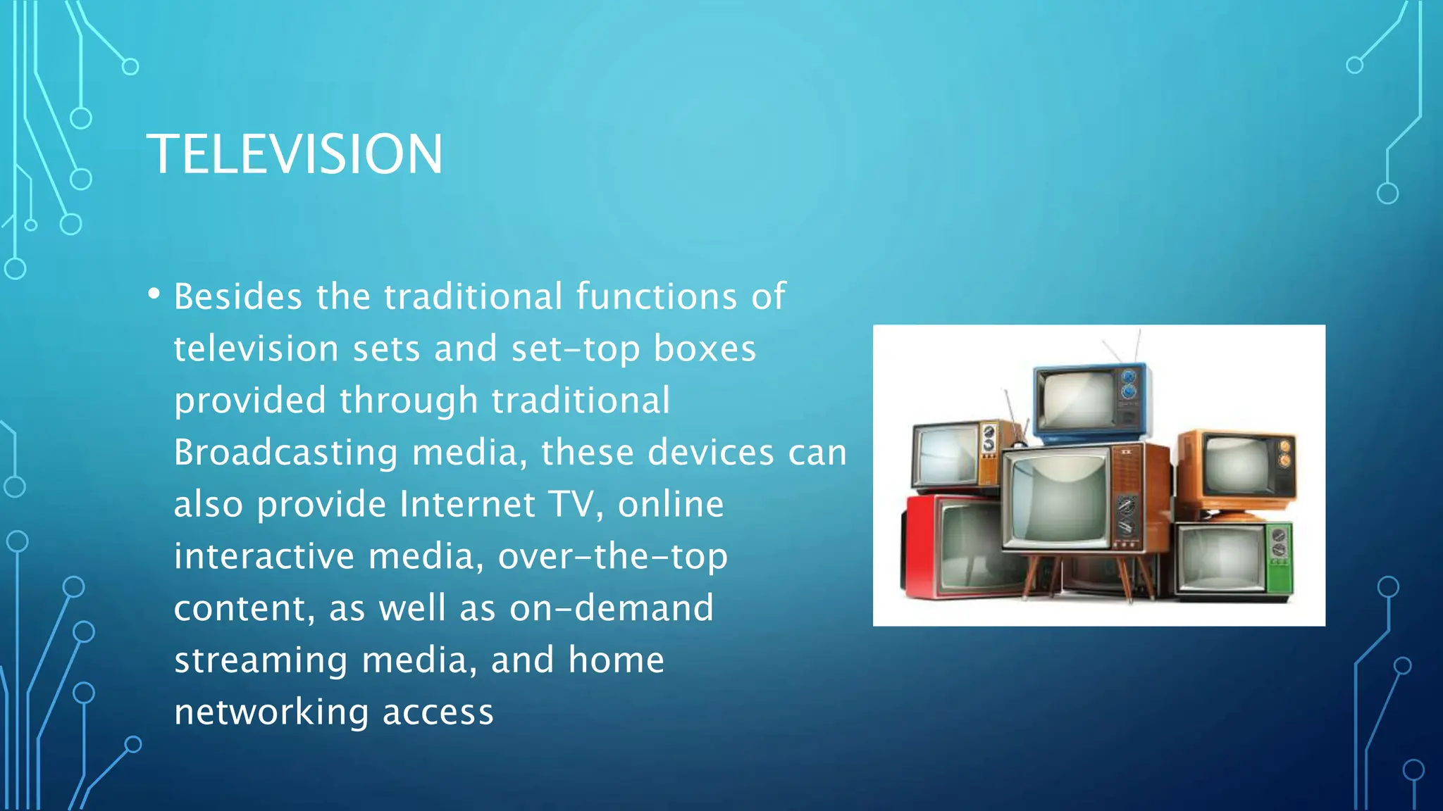 TELEVISION
• Besides the traditional functions of
television sets and set-top boxes
provided through traditional
Broadcasting media, these devices can
also provide Internet TV, online
interactive media, over-the-top
content, as well as on-demand
streaming media, and home
networking access
 