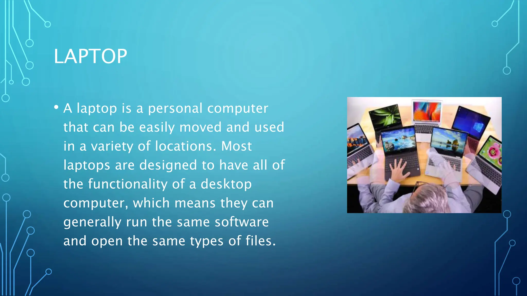 LAPTOP
• A laptop is a personal computer
that can be easily moved and used
in a variety of locations. Most
laptops are designed to have all of
the functionality of a desktop
computer, which means they can
generally run the same software
and open the same types of files.
 