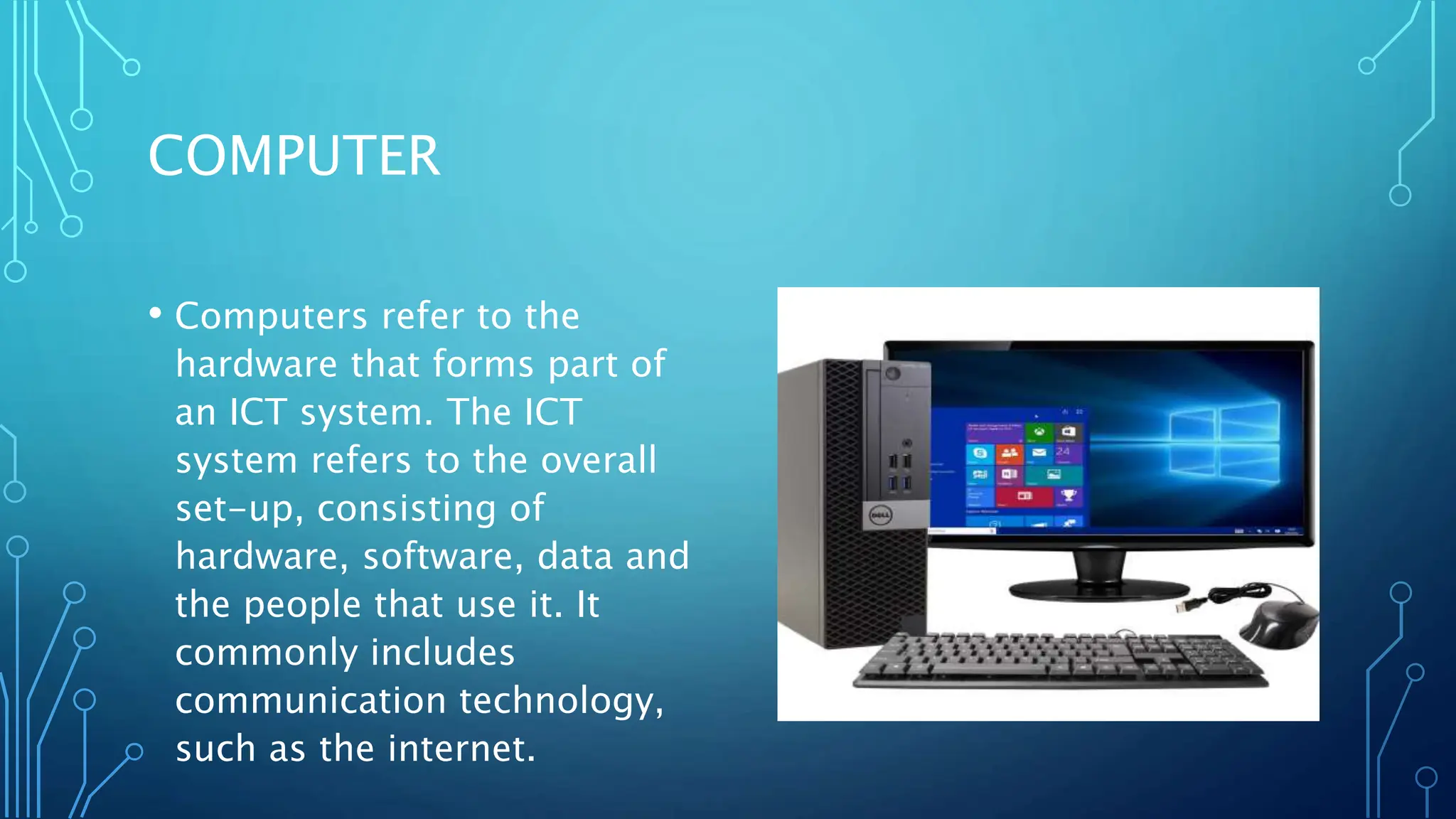COMPUTER
• Computers refer to the
hardware that forms part of
an ICT system. The ICT
system refers to the overall
set-up, consisting of
hardware, software, data and
the people that use it. It
commonly includes
communication technology,
such as the internet.
 