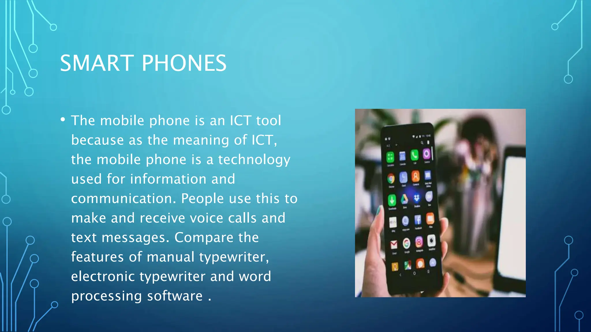 SMART PHONES
• The mobile phone is an ICT tool
because as the meaning of ICT,
the mobile phone is a technology
used for information and
communication. People use this to
make and receive voice calls and
text messages. Compare the
features of manual typewriter,
electronic typewriter and word
processing software .
 