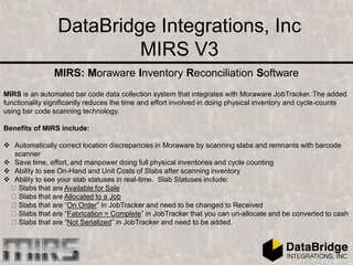 DataBridge Integrations, Inc
MIRS V3
MIRS: Moraware Inventory Reconciliation Software
MIRS is an automated bar code data collection system that integrates with Moraware JobTracker. The added
functionality significantly reduces the time and effort involved in doing physical inventory and cycle-counts
using bar code scanning technology.
Benefits of MIRS include:
 Automatically correct location discrepancies in Moraware by scanning slabs and remnants with barcode
scanner
 Save time, effort, and manpower doing full physical inventories and cycle counting
 Ability to see On-Hand and Unit Costs of Slabs after scanning inventory
 Ability to see your slab statuses in real-time. Slab Statuses include:
Slabs that are Available for Sale
Slabs that are Allocated to a Job
Slabs that are “On Order” in JobTracker and need to be changed to Received
Slabs that are “Fabrication = Complete” in JobTracker that you can un-allocate and be converted to cash
Slabs that are “Not Serialized” in JobTracker and need to be added.
 