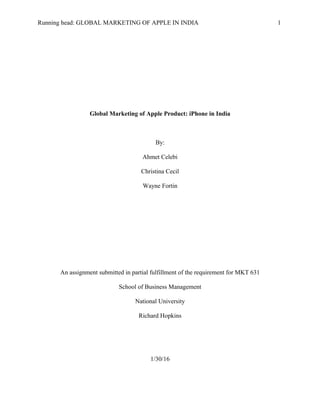 Running head: GLOBAL MARKETING OF APPLE IN INDIA 1
Global Marketing of Apple Product: iPhone in India
By:
Ahmet Celebi
Christina Cecil
Wayne Fortin
An assignment submitted in partial fulfillment of the requirement for MKT 631
School of Business Management
National University
Richard Hopkins
1/30/16
 