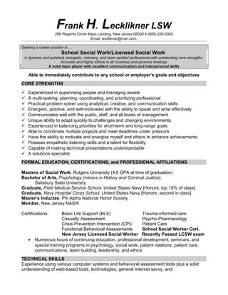 Frank H. Lecklikner LSW
286 Regents Circle Mays Landing, New Jersey 08330 • (609) 226-0302
Email: lecklikner@msn.com
Seeking a career position in…
School Social Work/Licensed Social Work
A dynamic and polished, energetic, visionary, and team spirited professional with outstanding core strengths
Accurate and highly ethical in all business and personal dealings
A solid team player with excellent communication and interpersonal skills
Able to immediately contribute to any school or employer’s goals and objectives
CORE STRENGTHS
 Experienced in supervising people and managing assets
 A multi-tasking, planning, coordinating, and prioritizing professional
 Practical problem solver using analytical, creative, and communication skills
 Energetic, positive, and self-motivated with the ability to speak and write effectively
 Communicates well with the public, staff, and all levels of management
 Unique ability to adapt quickly to challenges and changing environments
 Experienced in balancing priorities for short-term and long-range goals
 Able to coordinate multiple projects and meet deadlines under pressure
 Have the ability to motivate and energize myself and others to enhance achievements
 Possess empathetic listening skills and a talent for flexibility
 Capable of making technical presentations understandable
 A solutions specialist
FORMAL EDUCATION, CERTIFICATIONS, and PROFESSIONAL AFFILIATIONS
Masters of Social Work, Rutgers University (4.0 GPA at time of graduation)
Bachelor of Arts, Psychology (minors in History and Criminal Justice),
Salisbury State University
Graduate, Field Medical Service School, United States Navy [Honors: top 10% of class]
Graduate, Navy Hospital Corps School, United States Navy [Honors: second in class]
Master’s Inductee, Phi Alpha National Honor Society
Member, New Jersey NASW
Certifications: Basic Life Support (BLS) Trauma-informed care
Casualty Assessment Psycho-Pharmacology
Crisis Prevention Intervention (CPI) Patient Care
Functional Behavioral Assessments School Social Worker Cert.
New Jersey Licensed Social Worker Recently Passed LCSW exam
• Numerous hours of continuing education, professional development, seminars, and
special training programs in psychology, social work, patient relations, patient care,
communications, team building, leadership, and ethics
TECHNICAL SKILLS
Experience using various computer systems and behavioral assessment tools plus a solid
understanding of web-based tools, technologies, general Internet savvy, and
 
