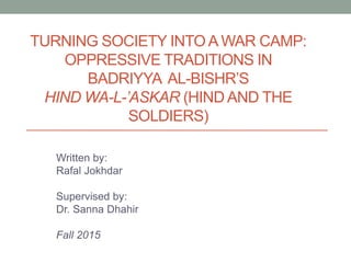 TURNING SOCIETY INTO A WAR CAMP:
OPPRESSIVE TRADITIONS IN
BADRIYYA AL-BISHR’S
HIND WA-L-’ASKAR (HIND AND THE
SOLDIERS)
Written by:
Rafal Jokhdar
Supervised by:
Dr. Sanna Dhahir
Fall 2015
 