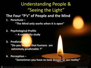 Photo by Alesa Dam - Creative Commons Attribution-NonCommercial-ShareAlike License https://www.flickr.com/photos/37989307@N08 Created with Haiku Deck
Understanding People &
“Seeing the Light”
The Four “P’s” of People and the Mind
1. Parachute –
“The Mind only works when it is open”
2. Psychological Profile
-- A university study
3. Predictability –
“Do you believe that humans are
extremely predictable ?”
4. Perception –
“Sometimes you have to look deeper to see reality”
 