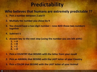Photo by ~Brenda-Starr~ - Creative Commons Attribution License https://www.flickr.com/photos/37753256@N08 Created with Haiku Deck
Predictability
Who believes that humans are extremely predictable ??
1. Pick a number between 2 and 9
2. Multiply the number you chose by 9
3. You should have a two digit number – now ADD those two numbers
together
4. Subtract 5
5. Answer key to the next step (using the number you are left with):
1. = A
2. = B
3. = C
4. = D
1. Pick a COUNTRY that BEGINS with the letter from your result
2. Pick an ANIMAL that BEGINS with the LAST letter of your Country
3. Pick a COLOR that BEGINS with the LAST letter of your Animal
 