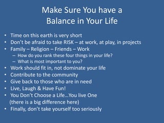 Make Sure You have a
Balance in Your Life
• Time on this earth is very short
• Don’t be afraid to take RISK – at work, at play, in projects
• Family – Religion – Friends – Work
– How do you rank these four things in your life?
– What is most important to you?
• Work should fit in, not dominate your life
• Contribute to the community
• Give back to those who are in need
• Live, Laugh & Have Fun!
• You Don’t Choose a Life…You live One
(there is a big difference here)
• Finally, don’t take yourself too seriously
 