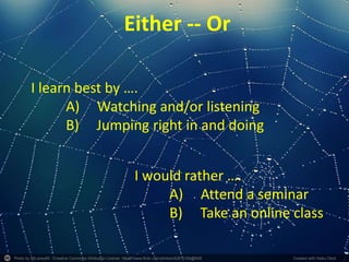 Photo by 55Laney69 - Creative Commons Attribution License https://www.flickr.com/photos/42875184@N08 Created with Haiku Deck
Either -- Or
I learn best by ….
A) Watching and/or listening
B) Jumping right in and doing
I would rather ….
A) Attend a seminar
B) Take an online class
 