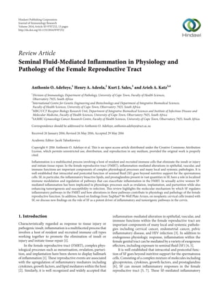 Review Article
Seminal Fluid-Mediated Inflammation in Physiology and
Pathology of the Female Reproductive Tract
Anthonio O. Adefuye,1
Henry A. Adeola,2
Kurt J. Sales,3
and Arieh A. Katz3,4
1
Division of Immunology, Department of Pathology, University of Cape Town, Faculty of Health Sciences,
Observatory 7925, South Africa
2
International Centre for Genetic Engineering and Biotechnology and Department of Integrative Biomedical Sciences,
Faculty of Health Sciences, University of Cape Town, Observatory 7925, South Africa
3
MRC/UCT Receptor Biology Research Unit, Department of Integrative Biomedical Sciences and Institute of Infectious Disease and
Molecular Medicine, Faculty of Health Sciences, University of Cape Town, Observatory 7925, South Africa
4
SAMRC Gynaecology Cancer Research Centre, Faculty of Health Sciences, University of Cape Town, Observatory 7925, South Africa
Correspondence should be addressed to Anthonio O. Adefuye; anthonio.adefuye@uct.ac.za
Received 26 January 2016; Revised 26 May 2016; Accepted 29 May 2016
Academic Editor: Jacek Tabarkiewicz
Copyright © 2016 Anthonio O. Adefuye et al. This is an open access article distributed under the Creative Commons Attribution
License, which permits unrestricted use, distribution, and reproduction in any medium, provided the original work is properly
cited.
Inflammation is a multifaceted process involving a host of resident and recruited immune cells that eliminate the insult or injury
and initiate tissue repair. In the female reproductive tract (FMRT), inflammation-mediated alterations in epithelial, vascular, and
immune functions are important components of complex physiological processes and many local and systemic pathologies. It is
well established that intracoital and postcoital function of seminal fluid (SF) goes beyond nutritive support for the spermatozoa
cells. SF, in particular, the inflammatory bioactive lipids, and prostaglandins present in vast quantities in SF, have a role in localized
immune modulation and regulation of pathways that can exacerbate inflammation in the FMRT. In sexually active women SF-
mediated inflammation has been implicated in physiologic processes such as ovulation, implantation, and parturition while also
enhancing tumorigenesis and susceptibility to infection. This review highlights the molecular mechanism by which SF regulates
inflammatory pathways in the FMRT and how alterations in these pathways contribute to physiology and pathology of the female
reproductive function. In addition, based on findings from TaqMan5 96-Well Plate Arrays, on neoplastic cervical cells treated with
SF, we discuss new findings on the role of SF as a potent driver of inflammatory and tumorigenic pathways in the cervix.
1. Introduction
Characteristically regarded as response to tissue injury or
pathogenic insult, inflammation is a multifaceted process that
involves a host of resident and recruited immune cell types
working together to promote the elimination of insult or
injury and initiate tissue repair [1].
In the female reproductive tract (FMRT), complex phys-
iological processes such as menstruation, ovulation, parturi-
tion, and implantation have been shown to display hallmark
of inflammation [1]. These reproductive events are associated
with the upregulation of inflammatory mediators including
cytokines, growth factors, and lipid mediators within the host
[2]. Similarly, it is well recognized and widely accepted that
inflammation-mediated alteration in epithelial, vascular, and
immune functions within the female reproductive tract are
important components of many local and systemic patholo-
gies including cervical cancer, endometrial cancer, pelvic
inflammatory disease, and HIV infection [3]. In addition to
endogenous physiologic response, inflammation within the
female genital tract can be mediated by a variety of exogenous
effectors, including exposure to seminal fluid (SF) [4, 5].
It is well established that intracoital and postcoital func-
tion of SF goes beyond nutritive support for the spermatozoa
cells. Consisting of a complex mixture of molecules including
glycoproteins, cytokines, growth factors, and prostaglandins
[6], SF can mount inflammatory responses in the female
reproductive tract [5, 7]. These SF-mediated inflammatory
Hindawi Publishing Corporation
Journal of Immunology Research
Volume 2016,Article ID 9707252, 13 pages
http://dx.doi.org/10.1155/2016/9707252
 