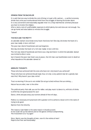 OPINION FROM THE BACHELOR
It is said that one way to divide the cost of living is to get a life partner... a perfect economy
divide that untie your overburdened mind from the struggle of bearing the burden alone
It is very convenient and reasonably arguable that it is a holy matrimonial ceremony because
you have to involve the religion.
After a merry note of unaffordable expenses in which plenty rice and stew are not enough. You
can go home and raise babies to witness the struggle.
"Solseal"
THE RICH AND THE PRETTY
An adorable damsel once break every heart that loves her! One day she broke the heart of a
poor man madly in love with her!
The poor man died of heartbreak and was forgotten.
One day she broke the heart of a rich man madly in love with her.
The rich man died of heartbreak and there was a big merriment in which the adorable damsel
was invited to dine n wine.
Up in heaven the poor man heart was at peace, the rich man was heartbroken even in death at
what impudence this adorable damsel is!
MINDLESS THOUGHTS
Those who have achieved told the ones who have not: why haven't you achieved?
Those who have not achieved should reply thus: sir only a very patient man let a greedy man
eats first! Why haven't your class retire!
Trust no morning if the sun is not visible! Do not go to bed without the sun sinking....
Nature has an order; man is the other
The political party that calls you out for rallies and play music to dance to, with lots of drinks
to drink has one good purpose for you!
Dance, drink and pass away your sorrows ahead of the evil days.
Politics is a necessary evil practiced with a greater evil to achieve a lesser evil in the name of
trying to do good.
Opinion from the minority
The reason a task failed is the same reason it should succeed.
If one could roll up the sleeves and on the gloves without compromising.
The investment is to "try again"
Once, liberty was the thoughts of men, now it's the wishes of men!
Hope to live free and honourably!
 