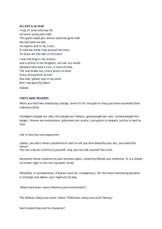 IN LOVE & IN WAR
I was 21 when she was 18:
we were young and wild!
This green eyed girl, brown eyed me gone wild'
We did what we did,
no regrets and in my truck,
It took me some trips around the town,
To know am the talk of the town.
I was the king in my streets;
and a prince in her kingdom, we rule our world.
Howbeit fate took a turn, a twist of time.
The war broke out, every lovers to arms.
Every strong arms to war!
She said "please stay in my arms"
But I was gone by dawn-
Solseal
FINITE MIND READERS
When you find men embracing change, know it's for the gain or they just have exceeded their
tolerance level.
Intelligent people are odd, rich people are famous, good people are rare, wicked people live
longer, thieves are everywhere, policemen are scarce, corruption is rampant justice is hard to
find.
Life is free but now expensive!
Ladies, you don't need a pocketfulof cash to tell you how beautiful you are; you need the
mirror!
You can only be truthful to yourself, only you can tell yourself the truth.
Dynamism lends credence to your business plans, creativity affords you resilience. It is a shame
to remain rigid in this ever dynamic world.
Flexibility is consideration, It leaves room for complacency. On the other hand being dynamic
is strategic and allows your ingenuity at play.
"Read more learn more influence your environment"
The Military obeys one word "orders" Politicians obeys one word "Money"
God created Man not his character!
 