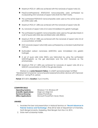  Maximum PCE of 1.45% was achieved with the nanorods of aspect ratio 3.5.
 Poly(3-octylthiophene) (P3OT)/ZnO nanocomposites were synthesized by
incorporating ZnO nanorods of aspect ratio 8-20 into P3OT matrix.
 The synthesized P3OT/ZnO nanocomposites were used as the active layer in a
set of BHJ solar cells.
 Maximum PCE of 1.33% was achieved with the nanorods of aspect ratio 20.
 Au nanorods of aspect ratio 2-3.5 were immobilized into gelatin hydrogel.
 The synthesized Au/gelatin nanocomposites were used as the gel electrolyte in
a set of quasi solid state dye sensitized solar cells (DSSCs).
 Maximum PCE of 1.98% was achieved with the nanorods of aspect ratio 3.5 at
a concentration of 0.04%.
 ZnO nanorods (aspect ratio 8-20) were synthesized by a standard hydrothermal
method.
 Multiwalled carbon nanotubes (MWCNTs) were immobilized into gelatin
hydrogel.
 A set of quasi solid state DSSCs was fabricated by using the synthesized
MWCNT/gelatin as the gel electrolyte and the ZnO nanorods as the
photoanodes.
 Maximum PCE of 1.35% was achieved for nanorods of aspect ratio 20 at a
MWCNT concentration of 0.2% in the gel electrolyte.
Worked as a Junior Research Fellow, in a DeitY sponsored project entitled
“Development of polymer nanocomposite based photovoltaic devices with improved
efficiency”, during Ph.D. period.
Period: 2013-2016, Duration: 3 yrs 3 months.
COMPUTER SKILLS
Operating Systems: Windows 7-10, Windows XP
Scientific Applications: Origin 6.0, Origin 8.5
Technical Drawing: Adobe PhotoShop.
Office Applications: Microsoft PowerPoint, Excel, Word.
AWARDS
1. Awarded the best oral presentation in National Seminar on ‘Recent Advances In
Polymer Science and Technology’ (Poly-2012) held at Department of Chemistry,
North Bengal University, Darjeeling, West Bengal, from Nov 2-4, 2012.
2. State merit scholarship holder.
 