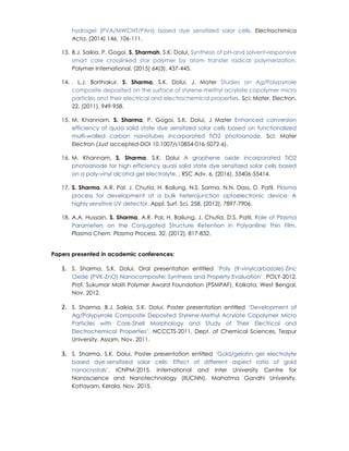 hydrogel (PVA/MWCNT/PAni) based dye sensitized solar cells, Electrochimica
Acta, (2014) 146, 106-111.
13. B.J. Saikia, P. Gogoi, S. Sharmah, S.K. Dolui, Synthesis of pH‐and solvent‐responsive
smart core crosslinked star polymer by atom transfer radical polymerization,
Polymer International, (2015) 64(3), 437-445.
14. , L.J. Borthakur, S. Sharma, S.K. Dolui, J. Mater Studies on Ag/Polypyrrole
composite deposited on the surface of styrene-methyl acrylate copolymer micro
particles and their electrical and electrochemical properties. Sci: Mater. Electron.
22, (2011), 949-958.
15. M. Khannam, S. Sharma, P. Gogoi, S.K. Dolui, J Mater Enhanced conversion
efficiency of quasi solid state dye sensitized solar cells based on functionalized
multi-walled carbon nanotubes incorporated TiO2 photoanode, Sci: Mater
Electron (Just accepted-DOI 10.1007/s10854-016-5072-6).
16. M. Khannam, S. Sharma, S.K. Dolui A graphene oxide incorporated TiO2
photoanode for high efficiency quasi solid state dye sensitized solar cells based
on a poly-vinyl alcohol gel electrolyte, , RSC Adv. 6, (2016), 55406-55414.
17. S. Sharma, A.R. Pal, J. Chutia, H. Bailung, N.S. Sarma, N.N. Dass, D. Patil, Plasma
process for development of a bulk heterojunction optoelectronic device: A
highly sensitive UV detector, Appl. Surf. Sci. 258, (2012), 7897-7906.
18. A.A. Hussain, S. Sharma, A.R. Pal, H. Bailung, J. Chutia, D.S. Patil, Role of Plasma
Parameters on the Conjugated Structure Retention in Polyaniline Thin Film,
Plasma Chem. Plasma Process. 32, (2012), 817-832.
Papers presented in academic conferences:
1. S. Sharma, S.K. Dolui, Oral presentation entitled ‘Poly (9-vinylcarbazole)-Zinc
Oxide (PVK-ZnO) Nanocomposite: Synthesis and Property Evaluation’, POLY-2012,
Prof. Sukumar Maiti Polymer Award Foundation (PSMPAF), Kolkata, West Bengal,
Nov. 2012.
2. S. Sharma, B.J. Saikia, S.K. Dolui, Poster presentation entitled ‘Development of
Ag/Polypyrrole Composite Deposited Styrene-Methyl Acrylate Copolymer Micro
Particles with Core-Shell Morphology and Study of Their Electrical and
Electrochemical Properties’, NCCCTS-2011, Dept. of Chemical Sciences, Tezpur
University, Assam, Nov. 2011.
3. S. Sharma, S.K. Dolui, Poster presentation entitled ‘Gold/gelatin gel electrolyte
based dye-sensitized solar cells: Effect of different aspect ratio of gold
nanocrystals’, ICNPM-2015, International and Inter University Centre for
Nanoscience and Nanotechnology (IIUCNN), Mahatma Gandhi University,
Kottayam, Kerala, Nov. 2015.
 